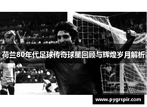 荷兰80年代足球传奇球星回顾与辉煌岁月解析